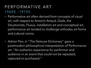 PERFORMATIVE ART 
1 9 6 0 S - 1 9 7 0 S 
• Performative art often derived from concepts of visual 
art, with respect to Antonin Artaud, Dada, the 
Situationists, Fluxus, installation art and conceptual art, 
performance art tended to challenge orthodox art forms 
and cultural norms. 
• Adrian Parr, in “The Deleuze Dictionary” gave a 
postmodern philosophical interpretation of Performance 
art: “An authentic experience for performer and 
audience in an event that could not be repeated, 
captured or purchased.” “ 
 