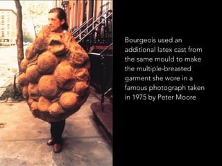 Bourgeois used an 
additional latex cast from 
the same mould to make 
the multiple-breasted 
garment she wore in a 
famous photograph taken 
in 1975 by Peter Moore 
 