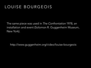 LOUISE BOURGEOIS 
The same piece was used in The Confrontation 1978, an 
installation and event (Solomon R. Guggenheim Museum, 
New York). 
http://www.guggenheim.org/video/louise-bourgeois 
 