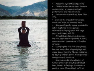 • Academic style of figural painting 
• 1989 increased exposure to Western 
contemporary art, experiment with 
performance and installation art. 
• Performance in the Lhasa River, Tibet 
1996 
• explores the impact of transcribed 
words that leave no semantic trace. 
• Site specific performance recorded in 
set of 36 photos showing artist 
repeatedly stamping water with large 
wood seal carved with ⽔水. 
• Annual ritual, statue is in the water, 
the river bears the image of the Buddha; 
when removed, the essence of Buddha 
remains. 
• Stamping the river with this symbol, 
became a way of ritually purifying it as it 
made its way from the Tibetan highlands 
to Beijing, where it arrives much polluted 
owing to man’s intrusions. 
• It represented the headwaters of 
China’s great rivers that, figuratively at 
least, flowed to Beijing – from whence 
political control flowed back to Tibet. 
 