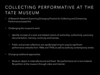 COLLECTING PERFORMATIVE AT THE 
TATE MUSEUM 
• A Research Network Examining Emerging Practice for Collecting and Conserving 
Performance-based Art 
• Challenging the museum’s remit 
• Identify concept of a work and related notions of authorship, authenticity, autonomy, 
documentation, memory, continuity and liveness. 
• Public and private collections are rapidly beginning to acquire significant 
performance artworks from 1960s and 1970s as well as works by contemporary artists. 
• Changing traditional approaches 
• Museum object is materially bound and fixed. But performance art is non-material. 
Re-perform at the museum through video and internet. 
