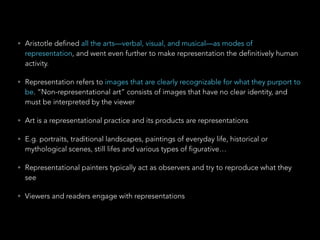 • Aristotle defined all the arts—verbal, visual, and musical—as modes of 
representation, and went even further to make representation the definitively human 
activity. 
• Representation refers to images that are clearly recognizable for what they purport to 
be. “Non-representational art” consists of images that have no clear identity, and 
must be interpreted by the viewer 
• Art is a representational practice and its products are representations 
• E.g. portraits, traditional landscapes, paintings of everyday life, historical or 
mythological scenes, still lifes and various types of figurative… 
• Representational painters typically act as observers and try to reproduce what they 
see 
• Viewers and readers engage with representations 
 