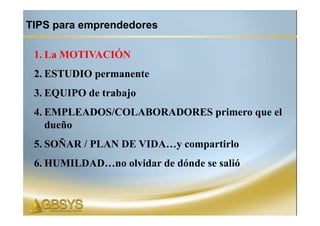 TIPS para emprendedores

 1. La MOTIVACIÓN
 2. ESTUDIO permanente
 3. EQUIPO de trabajo
 4. EMPLEADOS/COLABORADORES primero que el
    dueño
 5. SOÑAR / PLAN DE VIDA…y compartirlo
 6. HUMILDAD…no olvidar de dónde se salió
 