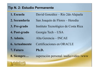 Tip N. 2: Estudio Permanente

 1. Escuela       David González – Rio 2do Alajuela
 2. Secundaria    San Joaquín de Flores – Heredia
 3. Pre-grado     Instituto Tecnológico de Costa Rica
 4. Post-grado    Georgia Tech – USA
 5. Admin.        Alta Gerencia – INCAE
 6. Actualmente   Certificaciones en ORACLE
 7. Futuro        Ph.D.
 8. Siempre…      superación personal /audio/video /www
 