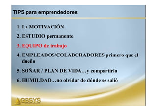 TIPS para emprendedores

 1. La MOTIVACIÓN
 2. ESTUDIO permanente
 3. EQUIPO de trabajo
 4. EMPLEADOS/COLABORADORES primero que el
    dueño
 5. SOÑAR / PLAN DE VIDA…y compartirlo
 6. HUMILDAD…no olvidar de dónde se salió
 