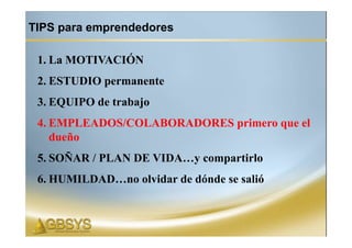 TIPS para emprendedores

 1. La MOTIVACIÓN
 2. ESTUDIO permanente
 3. EQUIPO de trabajo
 4. EMPLEADOS/COLABORADORES primero que el
    dueño
 5. SOÑAR / PLAN DE VIDA…y compartirlo
 6. HUMILDAD…no olvidar de dónde se salió
 