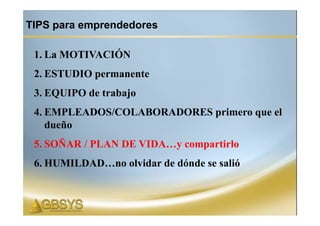 TIPS para emprendedores

 1. La MOTIVACIÓN
 2. ESTUDIO permanente
 3. EQUIPO de trabajo
 4. EMPLEADOS/COLABORADORES primero que el
    dueño
 5. SOÑAR / PLAN DE VIDA…y compartirlo
 6. HUMILDAD…no olvidar de dónde se salió
 