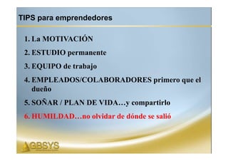 TIPS para emprendedores

 1. La MOTIVACIÓN
 2. ESTUDIO permanente
 3. EQUIPO de trabajo
 4. EMPLEADOS/COLABORADORES primero que el
    dueño
 5. SOÑAR / PLAN DE VIDA…y compartirlo
 6. HUMILDAD…no olvidar de dónde se salió
 