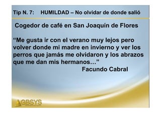 Tip N. 7:   HUMILDAD – No olvidar de donde salió

Cogedor de café en San Joaquín de Flores

“Me gusta ir con el verano muy lejos pero
volver donde mi madre en invierno y ver los
perros que jamás me olvidaron y los abrazos
que me dan mis hermanos…”
                        Facundo Cabral
 
