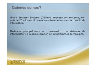 Quienes somos?

Global Business Systems (GBSYS), empresa costarricense, con
más de 20 años en el mercado centroamericano en la consultoría
informática.


Dedicada principalmente al        desarrollo    de sistemas de
información y a la administración de infraestructura tecnológica.
 