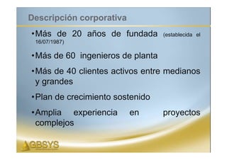 Descripción corporativa
•Más de 20 años de fundada        (establecida el
 16/07/1987)

•Más de 60 ingenieros de planta
•Más de 40 clientes activos entre medianos
 y grandes
•Plan de crecimiento sostenido
•Amplia experiencia       en      proyectos
 complejos
 