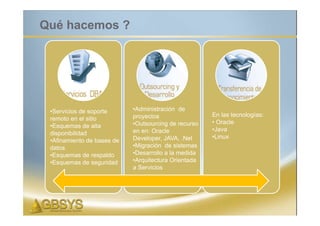 Qué hacemos ?




 •Servicios de soporte      •Administración de
                            proyectos                 En las tecnologías:
 remoto en el sitio
                            •Outsourcing de recurso   • Oracle
 •Esquemas de alta
                            en en: Oracle             •Java
 disponibilidad
                            Developer, JAVA, .Net     •Linux
 •Afinamiento de bases de
 datos                      •Migración de sistemas
 •Esquemas de respaldo      •Desarrollo a la medida
 •Esquemas de seguridad     •Arquitectura Orientada
                            a Servicios
 