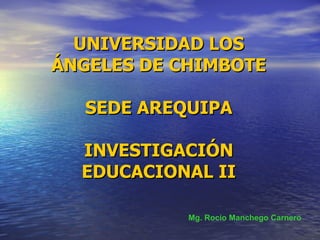 UNIVERSIDAD LOS ÁNGELES DE CHIMBOTE SEDE AREQUIPA INVESTIGACIÓN EDUCACIONAL II Mg. Rocío Manchego Carnero 