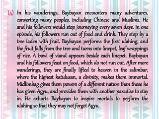 (4) In his wanderings, Baybayan encounters many adventures,
converting many peoples, including Chinese and Muslims. He
and his followers would stop journeying every seven days. In one
episode, his followers run out of food and drink. They stop by a
tree laden with fruit. Baybayan performs the first ulahing, and
the fruit falls from the tree and turns into linepet, leaf wrappings
of rice. A bowl of viand appears beside each linepet. Baybayan
and his followers feast on food, which do not run out. After more
wanderings, they are finally lifted to heaven in the salimbar,
where the highest katulusan, a divinity, makes them immortal.
Midlimbag gives them powers of a different nature than those he
has given Agyu, and provides them with another paradise to stay
in. He exhorts Baybayan to inspire mortals to perform the
ulahingso that they may not forget Agyu.
 