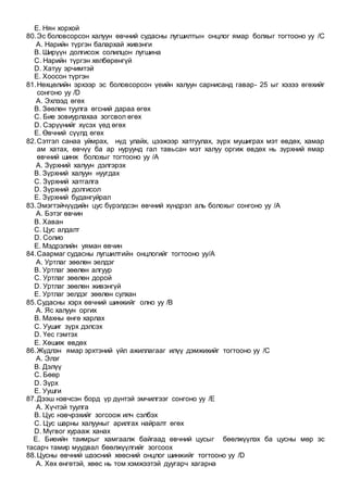 E. Нян хорхой
80.Эс боловсорсон халуун өвчний судасны лугшилтын онцлог ямар болхыг тогтооно уу /C
A. Нарийн түргэн балархай живэнги
B. Ширүүн долгисож солилцон лугшина
C. Нарийн түргэн хөлбөрөнгүй
D. Хатуу эрчимтэй
E. Хоосон түргэн
81.Нөхцөлийн эрхээр эс боловсорсон үеийн халуун сарнисанд гавар- 25 ыг хэзээ өгөхийг
сонгоно уу /D
A. Эхлээд өгөх
B. Зөөлөн туулга өгсний дараа өгөх
C. Бие зовиурлахаа зогсвол өгөх
D. Сэрүүнийг хүсэх үед өгөх
E. Өвчний сүүлд өгөх
82.Сэтгэл санаа уймрах, нүд улайх, цээжээр хатгуулах, зүрх мушиграх мэт өвдөх, хамар
ам хатах, өвчүү ба ар нуруунд гал тавьсан мэт халуу оргиж өвдөх нь зүрхний ямар
өвчний шинж болохыг тогтооно уу /A
A. Зүрхний халуун дэлгэрэх
B. Зүрхний халуун нуугдах
C. Зүрхний хатгалга
D. Зүрхний долгисол
E. Зүрхний будангуйрал
83.Эмэгтэйчүүдийн цус бүрэлдсэн өвчний хүндрэл аль болохыг сонгоно уу /A
A. Бэтэг өвчин
B. Хаван
C. Цус алдалт
D. Солио
E. Мэдрэлийн уяман өвчин
84.Саармаг судасны лугшилтийн онцлогийг тогтооно уу/A
A. Уртлаг зөөлөн эелдэг
B. Уртлаг зөөлөн алгуур
C. Уртлаг зөөлөн дорой
D. Уртлаг зөөлөн живэнгүй
E. Уртлаг эелдэг зөөлөн сулхан
85.Судасны хэрх өвчний шинжийг олно уу /B
A. Яс халуун оргих
B. Махны өнгө харлах
C. Уушиг зүрх дэлсэх
D. Үес гэмтэх
E. Хөшиж өвдөх
86.Жүдлэн ямар эрхтэний үйл ажиллагааг илүү дэмжихийг тогтооно уу /C
A. Элэг
B. Дэлүү
C. Бөөр
D. Зүрх
E. Уушги
87.Дээш нэвчсэн борд үр дүнтэй эмчилгээг сонгоно уу /E
A. Хүчтэй туулга
B. Цус нэвчрэхийг зогсоож илч сэлбэх
C. Цус шарны халууныг арилгах найралт өгөх
D. Мүгвог хурааж ханах
E. Биеийн таимрыг хамгаалж байгаад өвчний цусыг бөөлжүүлэх ба цусны мөр эс
тасарч тамир муудвал бөөлжүүлгийг зогсоох
88.Цусны өвчний шээсний хөөсний онцлог шинжийг тогтооно уу /D
A. Хөх өнгөтэй, хөөс нь том хэмжээтэй дуугарч хагарна
 