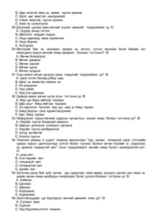 B. Шар өнгөтэй хөөс нь жижиг, түргэн арилна
C. Шүлс шиг хөөстэй, наалдамхай
D. Улаан хөөстэй, түргэн арилна
E. Хөөс нь солонгорно
89.Дэлүүний цусаар хөөх өвчний онцлог шинжийг тодорхойлно уу /C
A. Уруулд өнгөр тогтох
B. Шингээлт муудаж хэхрэх
C. Нүүр шарлаад хөөж хоржигнох
D. Нүүр борлох
E. Хатгуулах
90.Өвчтөний бие нь хөнгөрөн хөлрөх нь зогсох, сэтгэл амгалан болж биеийн хүч
нэмэгдвэл хорын өвчний ямар хувиралт болохыг тогтооно? /B
A. Өвчин боловсрох
B. Өвчин хувирах
C. Өвчин сарних
D. Өвчин эдгэх
E. Өвчин хүндрэх
91.Усан хаван өвчин эдгэрэх шинж тэмдэгийг тодорхойлно уу? /B
A. Шээс өтгөн бөгөөд улбар шар
B. Шээс нь хөхөвтөр хэмжээ их
C. Их ундаасах
D. Нүд улайх
E. Амьсгал давхцах
92.Цайвар хаван өвчин үүсэх ёсыг тогтооно уу /B
A. Муу цус биед хийгээр тархаах
B. Шар усыг биед хийгээр тархаах
C. Эс шингэсэн тунгалаг муу цус, шар ус биед тархах
D. Биед бадган салс хуримтлагдснаас
E. Цөс биед тархах
93.Найруулсан хорын өвчний судасны лугшилтын онцлог ямар болхыг тогтооно уу? /B
A. Нарийн түргэн балархай живэнги
B. Ширүүн долгисож солилцон лугшина
C. Нарийн түргэн хөлбөрөнгүй
D. Хатуу эрчимтэй
E. Хоосон түргэн
94.”Анагаах ухааны 4 үндэс” зохиолд заасанчлан “Уур, мунхаг, тачаангуй зэрэг сэтгэлийн
гурван хорын шалтгаан-муу сэтгэл болон түүнээс болсон өвчин бүхнийг уг, үндэснээс
нь арилгах чадвартай эмч” гэсэн тодорхойлолт эмчийн ямар бүлэгт хамааралтай вэ?.
/C
A. дээд эмч
B. эгэл жирийн эмч
C. тэнцэшгүй эмч
D. ялгавартай эмч
E. адгийн эмч
95.Загатнах доод бие хүйт оргиж, ууц нуруугаар чилж өвдөх, доошоо цагаан юм гарах нь
умайн өвчин ямар махбодын хямралаас болж үүссэн болохыг тогтооно уу /D
A. Хийнээс
B. Цуснаас
C. Шараас
D. Бадганаас
E. Хурмалаас
96.Эмэгтэйчүүдийн цус бүрэлдсэн өвчний шинжийг олно уу? /D
A. Сэлхэрч хөөх
B. Суулгах
C. Нүд бүрэлзэх,сэтгэл хямрах
 