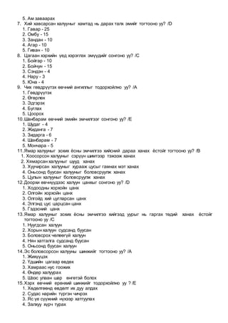 5. Ам заваарах
7. Хий хавсарсан халууныг хамтад нь дарах талх эмийг тогтооно уу? /D
1. Гавар - 25
2. Омбу - 15
3. Зандан - 10
4. Агар - 10
5. Гиван - 10
8. Цагаан хэрхийн үед хэрэглэх эмүүдийг сонгоно уу? /C
1. Бойгар - 10
2. Бойчун - 15
3. Сэндэн - 4
4. Нару - 3
5. Юна - 4
9. Чих гөвдрүүтэх өвчний ангиллыг тодорхойлно уу? /A
1. Гөвдрүүтэх
2. Өгөрлөх
3. Эдгэрэх
4. Буглах
5. Цоорох
10.Шанбарам өвчний эмийн эмчилгээг сонгоно уу? /E
1. Шудаг - 4
2. Жиданга - 7
3. Зидарга - 6
4. Шанбарам - 7
5. Мончара - 5
11.Ямар халууныг зохих ёсны эмчилгээ хийсний дараа ханах ёстойг тогтооно уу? /B
1. Хоосорсон халууныг сэрүүн шимтээр тэжээж ханах
2. Хямарсан халууныг шууд ханах
3. Хуучирсан халууныг хурааж цусыг гамнах мэт ханах
4. Оньсонд буусан халууныг боловсруулж ханах
5. Цулын халууныг боловсруулж ханах
12.Доорхи өвчнүүдээс халуун цанхыг сонгоно уу? /D
1. Ходоодны хорхойн цанх
2. Олгойн хорхойн цанх
3. Олгойд хий цугларсан цанх
4. Элгэнд цус царцсан цанх
5. Гэдэсний цанх
13.Ямар халууныг зохих ёсны эмчилгээ хийгээд уурыг нь гаргах төдий ханах ёстойг
тогтооно уу /C
1. Нуугдсан халуун
2. Хорын халуун судсанд буусан
3. Боловсрох чөлөөгүй халуун
4. Нян хатгалга судсанд буусан
5. Оньсонд буусан халуун
14.Эс боловсорсон халууны шинжийг тогтооно уу? /A
1. Жихүүцэх
2. Үдшийн цагаар өвдөх
3. Хамраас нус гоожих
4. Өндөр халуурах
5. Шээс улаан шар өнгөтэй болох
15.Хэрх өвчний ерөнхий шинжийг тодорхойлно уу ? /E
1. Хөдөлгөөнд өвдөлт их дуу алдах
2. Судас нарийн түргэн чичрэх
3. Яс үе сүүжний нүхээр хатгуулах
4. Залхуу хүрч турах
 