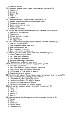 5. Амархан хөлрөх
16.Хуучирсан халуунд ямар туулга тохиромжтойг сонгоно уу /D
1. Гишүүн - 3
2. Шижид - 6
3. Дэдбон -10
4. Арүр - 5
5. Дэдбон - 4
17.Хямарсан халууныг засах зарчмыг тогтооно уу? /C
1. Биеийн тамирыг өөрийн оронд нь оруулж засах
2. Тангаар ялгаж засах
3. Шувуу нисгэх мэтээр засах
4. Эмээр нядлах
5. Махбодыг тэгшитгэх
18.Толгойд хий бүрэлдсэн өвчний үед илрэх шинжийг тогтооно уу /C
1. Дурьдатгал тодорхой бус
2. Толгой эргэх
3. Хоолны шингээлт муудах
4. Чих дүлийрэх
5. Ууц нуруу өвдөх
19.Хийн өвчний маш хүндэрсэн үеийн шээсний шинжийг тогтооно уу? D
1. Шээс нь ээдсэн сүү мэт
2. Шээс нь хурган чихний шүүс мэт
3. Шээс нь бэх ээдсэн мэт
4. Шээс нь ээдсэн зутан мэт
5. Шээс нь энгэсгийн зайлдас мэт
20.Элэгний усан хавангийн үүсэх эмгэг жамыг тогтооно уу? /A
1. Цулаас цувирсан усан хаван
2. Цус сарнисан усан хаван
3. Цөс сарнисан усан хаван
4. Цугларах хэлбэрийн усан хаван
5. Гэдэс нэвчрэх хэлбэрийн усан хаван
21.Их зогисох өвчний гол шинжийг тодорхойлно уу? /D
1. Хоол идэх үед зогисох
2. Бага зэрэг зогисоод бүлээн юм уухад дарагдах
3. Хааяа хааяа зогисоод аяндаа дарагдах
4. Нүд бүлтийж үг хэлж чадахгүй зогисох
5. Хэхрэх үед ганц нэг зогисно
22.Эмэгтэй хүний судсыг баруун гараас эхлэн оношлодог учир нь юу вэ? /A
1. Зүрхний сэтгэл орох сүв баруун тийш харсан
2. Сэтгэл орох сув ром судал уруу харсан
3. Сэтгэл орох сүв арга тал уруугаа харсан
4. Сэтгэл орох сүв жонмо уруу харсан
5. Сэтгэл орох сүв билиг тал уруугаа харсан
23.Дунд зэргийн халууныг дарах талх эмийг тогтооно уу? /D
1. Гиван - 10
2. Гавар - 7
3. Гиван - 9
4. Зандан -10
5. Дэгд - 4
24.Эмэгтэйчүүдийн хий бүрэлдсэн өвчний гол заслыг сонгоно уу /D
1. Хануур
2. Туулга
3. Хүйтэн жин
4. Монгол төөнө
5. Ганганы ороолт
 