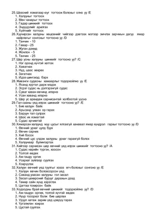 25.Шээсний язмагаар юуг тогтоож болохыг олно уу /E
1. Халууныг тогтоох
2. Мөн чанарыг тогтоох
3. Гадар шинжийг тогтоох
4. Эндүүрлийг арилгах
5. Хүйтнийг тогтоох
26.Хуучирсан халууны хөшсөнийг чийгээр дэвтээх мэтээр эмчлэх зарчмын дагуу ямар
найрлагыг сонгохыг тогтооно уу /D
1. Танчин - 10
2. Гавар - 25
3. Жуган дэжид
4. Жонлон - 5
5. Танчин - 25
27.Шар усны халууны шинжийг тогтооно уу? /C
1. Нэг оронд хүчтэй хатгах
2. Хавагнах
3. Нүд, шээс хөхрөх
4. Загатнах
5. Идээ шингэхэд бэрх
28.Живэнги судасны хамаарлыг тодорхойлно уу /E
1. Ясанд хүртэл дарж мэдэх
2. Эсрэг судас нь дэлгэрэнгүй судас
3. Суваг хаван өвчинд илэрнэ
4. Усан хаванд илэрнэ
5. Шар ус арвидаж сарнисантай холбоотой үүснэ
29.Гал сааны үед илрэх шинжийг тогтооно уу? /E
1. Бие халуун байх
2. Арьсанд улаан ор гарах
3. Баруун тал сулрах
4. Шээс их язмагтай
5. Судас эрчимтэй
30.Хямарсан халуунд муу цусыг ялгахгүй ханавал ямар хүндрэл гархыг тогтооно уу /D
1. Өвчний урхаг цулд буух
2. Өвчин сарних
3. Хий босох
4. Өвчний цус үлдэж халууны урхаг гарахгүй болох
5. Халуунаар булингартах
31.Хийгээр сарнисан шар өвчний үед илрэх шинжийг тогтооно уу? /A
1. Судас нарийн түргэн, хоосон
2. Толгой өвдөх
3. Ам гашуу оргих
4. Усархаг зүйлээр суулгах
5. Хэхрүүлэх
32.Халуун өвчний үед туулгыг хэзээ өгч болохыг сонгоно уу /E
1. Халуун өвчин боловсорсон үед
2. Саванд унасан халууны гол засал
3. Засал цөхөрсний бурууг дарахын дээд
4. Тамир сайн хүнд хэрэглэх
5. Цагтаа тохирсон байх
33.Ходоодны брай өвчний шинжийг тодорхойлно уу? /D
1. Ам гашуун оргиж, толгой хүчтэй өвдөх
2. Нүүр тосорхог болж бие шарлах
3. Уруул хатаж зарим үед цэврүү гарах
4. Үргэлжлэн хэхрэх
5. Цустай суулгах
 