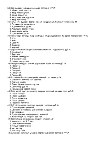 34.Хар хэрхийн үед илрэх шинжийг тогтооно уу? /A
1. Жижиг үеийг гэмтээх
2. Үеэр хавдаж улайх
3. Үений өвдөлт их
4. Үеэр нужигнаж дуугарах
5. Үеэр хүйт оргих
35.Галын илч буурсан бадган өвчний хүндрэл аль болохыг тогтооно уу /D
1. Эс шингэсэн өвчин үүсэх
2. Идээний бэтэг үүсэх
3. Аюулхайн бадган үүсэх
4. Усан хаван үүсэх
5. Цанх өвчин үүсэх
36.Махны хэрх өвчинд ямар махбодын хямрал дийлэнхи байдгийг тодорхойлно уу /D
1. Цус
2. Хий
3. Шар ус
4. Бадгана
5. Хорхой
37.Шараас болсон ам цангах өвчний эмчилгээг тодорхойлно уу? /C
1. Бөөлжүүлнэ
2. Туулгана
3. Биеийг шимжүүлнэ
4. Дүржидийг өгнө
5. Чонын хэл уулгана
38.Бадарсан халууны омгийг дарах талх эмийг тогтооно уу? /A
1. Гавар - 3
2. Гавар - 7
3. Гавар - 9
4. Гавар - 18
5. Гавар - 25
39.Бор өвчин боловсорсон үеийн шинжийг тогтооно уу /A
1. Энгэсгийн зайлдас мэт бөөлжих
2. Хий цус хямрах
3. Өлсөх ба жин тавихад туслах
4. Шээс үнэр уур их
5. Гал, наранд өвдөлт ихсэх
40.Салс ихтэй суулгах шинжээр илэрдэг гэдэсний өвчнийг олно уу? /D
1. Гэдэс хаагдах
2. Гэдэс мушгирах
3. Гэдэс хоржигнох
4. Гэдэс дүүрэх
5. Гэдэсний хатгалга
41.Хийгүй хуучирсан халууны шинжийг тогтооно уу? /A
1. Судас нарийн эрчимтэй
2. Шээсний өнгө улаан, уур замхрах нь удаан
3. Үе үе хөлрөх
4. Судас живэнги доод орондоо эрчимтэй
5. Ханасан цус нь төмрийн зэв мэт
42.Эрэгтэй хүнд эм судасны лугшилт илэрвэл: /D
1. Хөвгүүн олонтой болно
2. Охин олонтой болох
3. Язгуур үндэс тасрах
4. Урт наслах
5. Нас охор байх
43.Хуучирсан халууныг угаас нь гаргах талх эмийг тогтооно уу? /A
 
