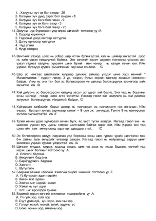 1. . Халууны хүч их бол гавар - 25
2. Халууны хүч дунд зэрэг бол зандан - 8
3. Халууны хүч бага бол гиван - 9
4. Халууны хүч их бол гавар - 3
5. Халууны хүч бага бол гавар - 25
44.Дэлүүнд цус бүрэлдсэн үед илрэх шинжийг тогтооно уу /A
1. Ходоод хоржигнох
2. Гэдэсний доод хэсгээр хатгуулах
3. Дэлүү орчмоор хатгуулах
4. Нүд улайх
5. Нүүр сэлхрэх
45.Өвчтнийг үзэхэд шээс нь улбар шар өтгөн булингартай, хэл нь цайвар өнгөртэй дээр
нь хийн улаан гөвдрүүтэй байлаа. Энэ өвчнийг хэрэгт дөрвөн товчооны үүднээс авч
үзвэл гаднаа халууны хуурамч шинж бүхий мөн чанар нь халуун өвчин юм. Ийм
учраас бүрхүүл хуулах эмчилгээний зарчмыг сонгоно. /C
46.Шар ус нянгаас шалтгаалж халдвар дамжих замаар үүсдэг шинэ хэрх өвчнийг “
Манаглхантав “ сударт лидэр, 3 үр, сэндэн, бугын эврийн тангаар засахыг номлосон
байдаг. Учир нь энэ тан бол эс боловсорсон үе шатанд боловсруулах зорилгоор хийх
эмчилгээ юм. /B
47.Хий дийлэнх эс боловсорсон халуунд засал эртэдвэл хий босно. Энэ үед нь борвины
ясны шөлөнд гавар нэмж өгөх хэрэгтэй. Яагаад гэвэл энэ найрлага нь хий дийлэнх
халууныг боловсруулах үйлдэлтэй байдаг. /C
48.Хуйларсан хэлбэрийн борыг дотор нь нэвчирсэн эс нэвчирсэнн гэж ангилдаг. Ийм
учраас бүрхүүл хуулах зарчмаар гантиг – 9 сонгож эмчилдэг. Гантиг 9 нь нэвчирсныг
зогсоох үйлчилгээтэй юм /E
49.Тулай өвчин удаж хуучирвал өвчин бүлх, яс үест түгэж эхэлдэг. Яагаад гэвэл энэ нь
шинэхэн үүссэн муу цусны гэмээс шалтгаалж байгаа хэрэг юм. Ийм учраас энэ үед
сэмагийн танг эмчилгээнд хэрэглэх шаардлагатай. /C
50.Эс боловсорсон халуун сарнисан үед борвины ясны шөл, гурван үрийн ширгээсэн тан,
6-н сайны талх эмүүдийг өгөхөөр заасан. Яагаад гэвэл нь найрлагууд сэрүүн шимт
хосолсон учраас хураах үйлдэлтэй юм. /A
51.Шингэлт муудах, хэхрэх, ходоод хөших, шим үл авах нь ямар бадгана өвчний үед
илрэх шинж болохыг тогтооно уу .A
A. Ялзлагч бадгана
B. Амсуулагч бадгана
C. Барилдуулагч бадгана
D. Хангагч
E. Шүтүүлэгч
52.Бөөрний өвчний шээсний язмагын онцлог шинжийг тогтооно уу .E
A. Үс бутарсан адил нарийн
B. Хөвөн мэт зузаан
C. Хялгас мэт нарийн жижиг
D. Язмаг нь үүл адил
E. Элс шиг ёроолдоо тунана
53.Бодитой хорын өвчний ангилалыг тодорхойлно уу .A
A. Үл гүйх хор, гүйх хор
B. Сүүт уриангуй, хүн хорс, амьтны хор
C. Галзуу нохой, могой, зөгий, адууны үс
D. Бона, чонын хор, ямааны хор
 