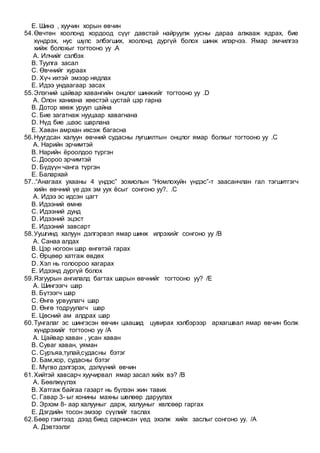 E. Шинэ , хуучин хорын өвчин
54.Өвчтөн хоолонд хордоод сүүг давстай найруулж уусны дараа алжааж ядрах, бие
хүндрэх, нус шүлс элбэгших, хоолонд дургүй болох шинж илэрчээ. Ямар эмчилгээ
хийж болохыг тогтооно уу .A
A. Илчийг сэлбэх
B. Туулга засал
C. Өвчнийг хураах
D. Хүч ихтэй эмээр нядлах
E. Идээ ундаагаар засах
55.Элэгний цайвар хавангийн онцлог шинжийг тогтооно уу .D
A. Олон ханиана хөөстэй цустай цэр гарна
B. Дотор хөөж уруул цайна
C. Бие загатнаж нууцаар хавагнана
D. Нүд бие ,шээс шарлана
E. Хаван амрхан ихсэж багасна
56.Нуугдсан халуун өвчний судасны лугшилтын онцлог ямар болхыг тогтооно уу .C
A. Нарийн эрчимтэй
B. Нарийн ёроолдоо түргэн
C. Доороо эрчимтэй
D. Бүдүүн чанга түргэн
E. Балархай
57..“Анагаах ухааны 4 үндэс” зохиолын “Номлохуйн үндэс”-т заасанчлан гал тэгшитгэгч
хийн өвчний үе дэх эм уух ёсыг сонгоно уу?. .C
A. Идээ эс идсэн цагт
B. Идээний өмнө
C. Идээний дунд
D. Идээний эцэст
E. Идээний завсарт
58.Уушгинд халуун дэлгэрвэл ямар шинж илрэхийг сонгоно уу /B
A. Санаа алдах
B. Цэр ногоон шар өнгөтэй гарах
C. Өрцөөр хатгаж өвдөх
D. Хэл нь голоороо хагарах
E. Идээнд дургүй болох
59.Язгуурын ангилалд багтах шарын өвчнийг тогтооно уу? /E
A. Шингээгч шар
B. Бүтээгч шар
C. Өнгө урвуулагч шар
D. Өнгө тодруулагч шар
E. Цөсний ам алдрах шар
60.Тунгалаг эс шингэсэн өвчин цаашид цувирах хэлбэрээр архагшвал ямар өвчин болж
хүндрэхийг тогтооно уу /A
A. Цайвар хаван , усан хаван
B. Суваг хаван, уяман
C. Суръяа,тулай,судасны бэтэг
D. Бам,хор, судасны бэтэг
E. Мүгво дэлгэрэх, дэлүүний өвчин
61.Хийтэй хавсарч хуучирвал ямар засал хийх вэ? /B
A. Бөөлжүүлэх
B. Хатгаж байгаа газарт нь бүлээн жин тавих
C. Гавар 3- ыг хонины махны шөлөөр даруулах
D. Эрхэм 8- аар халууныг дарж, халууныг хөлсөөр гаргах
E. Дэгдийн тосон эмээр сүүлийг таслах
62.Бөөр гэмтээд дээд биед сарнисан үед эхэлж хийх заслыг сонгоно уу. /A
A. Дэвтээлэг
 