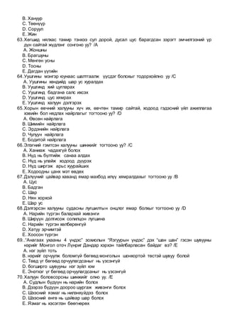 B. Хануур
C. Төөнүүр
D. Соруул
E. Жин
63.Хөгшид нялхас тамир тэнхээ сул дорой, дусал цус барагдсан зэрэгт эмчилгээний үр
дүн сайтай жүдлэнг сонгоно уу? /A
A. Жоншны
B. Брагшуны
C. Мөнгөн усны
D. Тосны
E. Дагдан үүгийн
64.Уушгины мэнгэр юунаас шалтгаалж үүсдэг болохыг тодорхойлно уу /C
A. Уушгины хөндийд шар ус хуралдах
B. Уушгинд хий цугларах
C. Уушгинд бадгана салс ихсэх
D. Уушгинд цус хямрах
E. Уушгинд халуун дэлгэрэх
65.Хорын өвчний халууны хүч их, өвчтөн тамир сайтай, ходоод гэдэсний үйл ажиллагаа
хэвийн бол нядлах найрлагыг тогтооно уу? /D
A. Өвсөн найрлага
B. Шимийн найрлага
C. Эрдэнийн найрлага
D. Чулуун найрлага
E. Бодитой найрлага
66.Элэгний гэмтсэн халууны шинжийг тогтооно уу? /C
A. Ханиаж чадахгүй болох
B. Нүд нь бүлтийж санаа алдах
C. Нүд нь улайж ходоод дүүрэх
D. Нүд ширгэж арьс хуурайших
E. Ходоодны цанх мэт өвдөх
67.Дэлүүний цайвар хаванд ямар махбод илүү хямралдахыг тогтооно уу /B
A. Цус
B. Бадган
C. Шар
D. Нян хорхой
E. Шар ус
68.Дэлгэрсэн халууны судасны лугшилтын онцлог ямар болхыг тогтооно уу /D
A. Нарийн түргэн балархай живэнги
B. Ширүүн долгисож солилцон лугшина
C. Нарийн түргэн хөлбөрөнгүй
D. Хатуу эрчимтэй
E. Хоосон түргэн
69..“Анагаах ухааны 4 үндэс” зохиолын “Язгуурын үндэс” дэх “шан шан” гэсэн шувууны
нэрийг Монгол оточ Лүнриг Дандар хэрхэн тайлбарласан байдаг вэ? /E
A. нэг зүйл тоть
B. нэрийг орчуулж боломгүй бөгөөд монголын шонхортой төстэй шувуу болой
C. Төвд үг бөгөөд орчуулагдсаныг нь үзсэнгүй
D. богширго шувууны нэг зүйл юм
E. Энэтхэг үг бөгөөд орчуулагдсаныг нь үзсэнгүй
70.Халуун боловсорсны шинжийг олно уу. /E
A. Судлын бүдүүн нь нарийн болох
B. Дээрээ бүдүүн доороо шургаж живэнги болох
C. Шээсний язмаг нь нилэнхүйдээ болох
D. Шээсний өнгө нь цайвар шар болох
E. Язмаг нь хэсэглэн бөөгнөрөх
 
