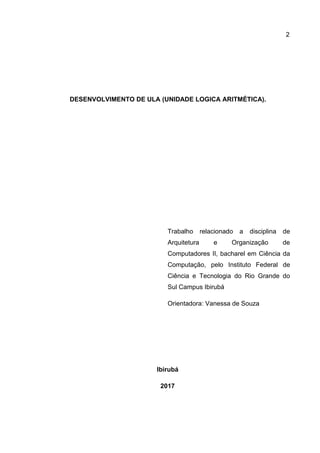 2
DESENVOLVIMENTO DE ULA (UNIDADE LOGICA ARITMÉTICA).
Trabalho relacionado a disciplina de
Arquitetura e Organização de
Computadores II, bacharel em Ciência da
Computação, pelo Instituto Federal de
Ciência e Tecnologia do Rio Grande do
Sul Campus Ibirubá
Orientadora: Vanessa de Souza
Ibirubá
2017
 