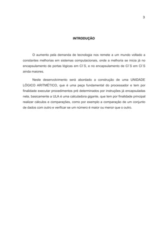 3
INTRODUÇÃO
O aumento pela demanda de tecnologia nos remete a um mundo voltado a
constantes melhorias em sistemas computacionais, onde a melhoria se inicia já no
encapsulamento de portas lógicas em CI`S, e no encapsulamento de CI`S em CI`S
ainda maiores.
Neste desenvolvimento será abordado a construção de uma UNIDADE
LÓGICO ARITMÉTICO, que é uma peça fundamental do processador e tem por
finalidade executar procedimentos pré determinados por instruções já encapsuladas
nela, basicamente a ULA é uma calculadora gigante, que tem por finalidade principal
realizar cálculos e comparações, como por exemplo a comparação de um conjunto
de dados com outro e verificar se um número é maior ou menor que o outro.
 