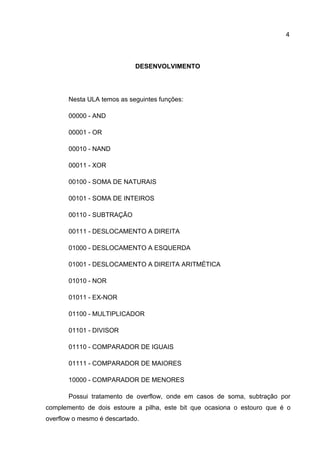 4
DESENVOLVIMENTO
Nesta ULA temos as seguintes funções:
00000 - AND
00001 - OR
00010 - NAND
00011 - XOR
00100 - SOMA DE NATURAIS
00101 - SOMA DE INTEIROS
00110 - SUBTRAÇÃO
00111 - DESLOCAMENTO A DIREITA
01000 - DESLOCAMENTO A ESQUERDA
01001 - DESLOCAMENTO A DIREITA ARITMÉTICA
01010 - NOR
01011 - EX-NOR
01100 - MULTIPLICADOR
01101 - DIVISOR
01110 - COMPARADOR DE IGUAIS
01111 - COMPARADOR DE MAIORES
10000 - COMPARADOR DE MENORES
Possui tratamento de overflow, onde em casos de soma, subtração por
complemento de dois estoure a pilha, este bit que ocasiona o estouro que é o
overflow o mesmo é descartado.
 