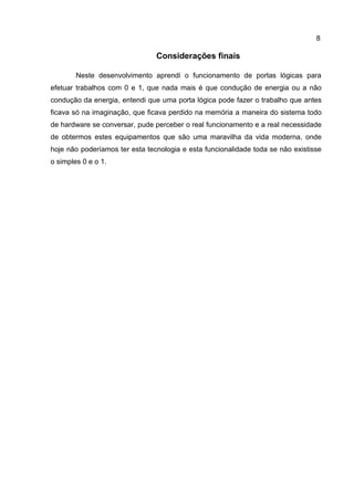 8
Considerações finais
Neste desenvolvimento aprendi o funcionamento de portas lógicas para
efetuar trabalhos com 0 e 1, que nada mais é que condução de energia ou a não
condução da energia, entendi que uma porta lógica pode fazer o trabalho que antes
ficava só na imaginação, que ficava perdido na memória a maneira do sistema todo
de hardware se conversar, pude perceber o real funcionamento e a real necessidade
de obtermos estes equipamentos que são uma maravilha da vida moderna, onde
hoje não poderíamos ter esta tecnologia e esta funcionalidade toda se não existisse
o simples 0 e o 1.
 