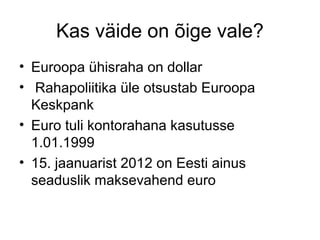 Kas väide on õige vale?
• Euroopa ühisraha on dollar
• Rahapoliitika üle otsustab Euroopa
Keskpank
• Euro tuli kontorahana kasutusse
1.01.1999
• 15. jaanuarist 2012 on Eesti ainus
seaduslik maksevahend euro

 