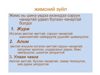 жимсний зүйл
Жимс нь шинэ үедээ ихэнхдээ сэрүүн
чанартай удвал бүлээн чанартай
болдог

1. Жүрж
Исгэлэн амтлаг амттай, сэрүүн чанартай
шингээлтийг сайжруулж уушгийг шимжүүлнэ

2. Алим
амтлаг өчүүхэн исгэлэн амттай сэрүүн чанартай,
халууныг арилгах, ундаасахыг дарах, баас
зөөлрүүлэх, шээлгэх үйлдэлтэй

3. Улаан чавга
Амтлаг амттай, бүлээн чанартай, тамир төлжүүлэх,
хий дарах үйлдэлтэй

 
