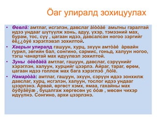 Öаг улиралд зохицуулах
• Өвөлä: амтлаг, исгэлэн, давслаг àìòòàé амьтны гаралтай
идээ ундааг шүтүүлж хонь, адуу, үхэр, тэмээний мах,
бурам, тос, сүү , цагаан идээ, давсалсан ногоо зэргийг
èë¿¿òýé хэрэглэвэл зохилтой.
• Хаврын улиралд гашуун, хурц, эхүүн амтòàé àрвайн
гурил, зөгийн бал, сонгино, сармис, гоньд, халуун ногоо,
тэгш чанартай мах идүүлвэл зохилтой.
• Зуны óëèðàëä амтлаг, гашуун, давслаг, сэрүүнийг
хэрэглэн, халуун, хурцийг цээрлэ. Айраг, тараг, өрөм,
цагаан идээ голлож мах бага хэрэглэõ ¸ñòîé.
• Намарòàà: амтлаг, гашуун, эхүүн, сэрүүн идээ зонхилж
давслаг, хурц, исгэлэн, халуун, тослог идээ ундааг
цээрлэнэ. Арвай, өргөст хэмх, ямаа, гахайны мах
õýðýãëýæ , буцалгаж хөргөсөн ус óóæ , мөсөн чихэр
идүүлнэ. Сонгино, архи цээрлэнэ.

 