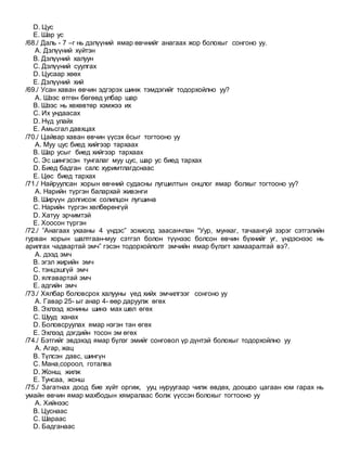 D. Цус
E. Шар ус
/68./ Даль - 7 –г нь дэлүүний ямар өвчнийг анагаах жор болохыг сонгоно уу.
A. Дэлүүний хүйтэн
B. Дэлүүний халуун
C. Дэлүүний суулгах
D. Цусаар хөөх
E. Дэлүүний хий
/69./ Усан хаван өвчин эдгэрэх шинж тэмдэгийг тодорхойлно уу?
A. Шээс өтгөн бөгөөд улбар шар
B. Шээс нь хөхөвтөр хэмжээ их
C. Их ундаасах
D. Нүд улайх
E. Амьсгал давхцах
/70./ Цайвар хаван өвчин үүсэх ёсыг тогтооно уу
A. Муу цус биед хийгээр тархаах
B. Шар усыг биед хийгээр тархаах
C. Эс шингэсэн тунгалаг муу цус, шар ус биед тархах
D. Биед бадган салс хуримтлагдснаас
E. Цөс биед тархах
/71./ Найруулсан хорын өвчний судасны лугшилтын онцлог ямар болхыг тогтооно уу?
A. Нарийн түргэн балархай живэнги
B. Ширүүн долгисож солилцон лугшина
C. Нарийн түргэн хөлбөрөнгүй
D. Хатуу эрчимтэй
E. Хоосон түргэн
/72./ ”Анагаах ухааны 4 үндэс” зохиолд заасанчлан “Уур, мунхаг, тачаангуй зэрэг сэтгэлийн
гурван хорын шалтгаан-муу сэтгэл болон түүнээс болсон өвчин бүхнийг уг, үндэснээс нь
арилгах чадвартай эмч” гэсэн тодорхойлолт эмчийн ямар бүлэгт хамааралтай вэ?.
A. дээд эмч
B. эгэл жирийн эмч
C. тэнцэшгүй эмч
D. ялгавартай эмч
E. адгийн эмч
/73./ Хялбар боловсрох халууны үед хийх эмчилгээг сонгоно уу
A. Гавар 25- ыг анар 4- өөр даруулж өгөх
B. Эхлээд хонины шинэ мах шөл өгөх
C. Шууд ханах
D. Боловсруулах ямар нэгэн тан өгөх
E. Эхлээд дэгдийн тосон эм өгөх
/74./ Бэтгийг эвдэхэд ямар бүлэг эмийг сонговол үр дүнтэй болохыг тодорхойлно уу
A. Агар, жац
B. Түлсэн давс, шингүн
C. Мана,сороол, готалва
D. Жонш, жилж
E. Тунсаа, жонш
/75./ Загатнах доод бие хүйт оргиж, ууц нуруугаар чилж өвдөх, доошоо цагаан юм гарах нь
умайн өвчин ямар махбодын хямралаас болж үүссэн болохыг тогтооно уу
A. Хийнээс
B. Цуснаас
C. Шараас
D. Бадганаас
 