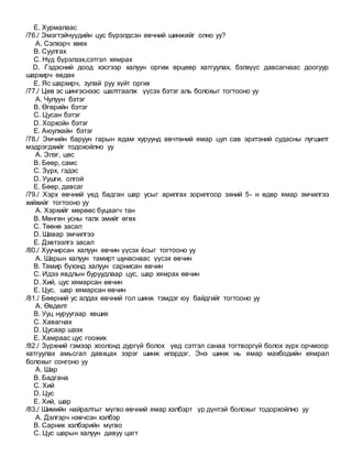 E. Хурмалаас
/76./ Эмэгтэйчүүдийн цус бүрэлдсэн өвчний шинжийг олно уу?
A. Сэлхэрч хөөх
B. Суулгах
C. Нүд бүрэлзэх,сэтгэл хямрах
D. Гэдэсний доод хэсгээр халуун оргиж өрцөөр хатгуулах, бэлхүүс давсагнаас доогуур
шархирч өвдөх
E. Яс шархирч, зулай руу хүйт оргих
/77./ Цөв эс шингэснээс шалтгаалж үүсэх бэтэг аль болохыг тогтооно уу
A. Чулуун бэтэг
B. Өгөрийн бэтэг
C. Цусан бэтэг
D. Хорхойн бэтэг
E. Аюулхайн бэтэг
/78./ Эмчийн баруун гарын ядам хуруунд өвчтөний ямар цул сав эрхтэний судасны лугшилт
мэдрэгдхийг тодохойлно уу
A. Элэг, цөс
B. Бөөр, самс
C. Зүрх, гэдэс
D. Уушги, олгой
E. Бөөр, давсаг
/79./ Хэрх өвчний үед бадган шар усыг арилгах зорилгоор эхний 5- н өдөр ямар эмчилгээ
хийхийг тогтооно уу
A. Хэрхийг мөрөөс буцаагч тан
B. Мөнгөн усны талх эмийг өгөх
C. Төөнө засал
D. Шавар эмчилгээ
E. Дэвтээлгэ засал
/80./ Хуучирсан халуун өвчин үүсэх ёсыг тогтооно уу
A. Шарын халуун тамирт шунаснаас үүсэх өвчин
B. Тамир бүхэнд халуун сарнисан өвчин
C. Идээ явдлын буруудлаар цус, шар хямрах өвчин
D. Хий, цус хямарсан өвчин
E. Цус, шар хямарсан өвчин
/81./ Бөөрний ус алдах өвчний гол шинж тэмдэг юу байдгийг тогтооно уу
A. Өвдөлт
B. Ууц нуруугаар хөших
C. Хавагнах
D. Цусаар шээх
E. Хамраас цус гоожих
/82./ Зүрхний гэмээр хоолонд дургүй болох үед сэтгэл санаа тогтворгүй болох зүрх орчмоор
хатгуулах амьсгал давхцах зэрэг шинж илэрдэг. Энэ шинж нь ямар махбодийн хямрал
болохыг сонгоно уу
A. Шар
B. Бадгана
C. Хий
D. Цус
E. Хий, шар
/83./ Шимийн найралтыг мүгво өвчний ямар хэлбэрт үр дүнтэй болохыг тодорхойлно уу
A. Дэлгэрч нэвчсэн хэлбэр
B. Сарних хэлбэрийн мүгво
C. Цус шарын халуун давуу цагт
 