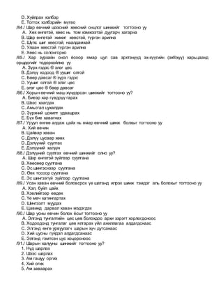 D. Хуйлрах хэлбэр
E. Тогтох хэлбэрийн мүгво
/84./ Шар өвчний шээсний хөөсний онцлог шинжийг тогтооно уу
A. Хөх өнгөтэй, хөөс нь том хэмжээтэй дуугарч хагарна
B. Шар өнгөтэй жижиг хөөстэй, түргэн арилна
C. Шүлс шиг хөөстэй, наалдамхай
D. Улаан хөөстэй түргэн арилна
E. Хөөс нь солонгорно
/85./ Хар зурхайн онол ёсоор ямар цул сав эрхтэнүүд эх-хүүгийн (эх®хүү) харьцаанд
оршдогийг тодорхойлно уу
A. Зүрх гэдэс ® элэг цөс
B. Дэлүү ходоод ® уушиг олгой
C. Бөөр давсаг ® зүрх гэдэс
D. Уушиг олгой ® элэг цөс
E. элэг цөс ® бөөр давсаг
/86./ Хорын өвчний маш хүндэрсэн шинжийг тогтооно уу?
A. Биеэр хар гүвдрүү гарах
B. Шээс хаагдах
C. Амьсгал цухалдах
D. Зүрхний цохилт удаашрах
E. Бүх бие хавагнах
/87./ Уруул өнгөө алдаж цайх нь ямар өвчний шинж болхыг тогтооно уу
A. Хий өвчин
B. Цайвар хаван
C. Дэлүү цусаар хөөх
D. Дэлүүний суулгах
E. Дэлүүний халуун
/88./ Дэлүүний суулгах өвчний шинжийг олно уу?
A. Шар өнгөтэй зүйлээр суулгана
B. Хөөсөөр суулгана
C. Эс шингэснээр суулгана
D. Өөх тосоор суулгана
E. Эс шингээгүй зүйлээр суулгана
/89./ Усан хаван өвчний боловсрох үе шатанд илрэх шинж тэмдэг аль болохыг тогтооно уу
A. Хэл, буйл цайх
B. Хэвлийгээр өвдөх
C. Үе мөч хатингартах
D. Шингээлт муудах
E. Цавинд дарвал хаван мэдэгдэх
/90./ Шар усны өвчин болох ёсыг тогтооно уу
A. Элгэнд тунгалгийн цөс цөв болохдоо архи зэрэгт хорлогдсноос
B. Ходоодонд тунгалаг цөв ялгарах үйл ажиллагаа алдагдснаас
C. Элгэнд өнгө урвуулагч шарын хүч дутсанаас
D. Хий цусны гүйдэл алдагдсанаас
E. Элгэнд гэмтсэн цус хоцорсноос
/91./ Шарын халууны шинжийг тогтооно уу?
1. Нүд шарлах
2. Шээс шарлах
3. Ам гашуу оргих
4. Хий огих
5. Ам заваарах
 