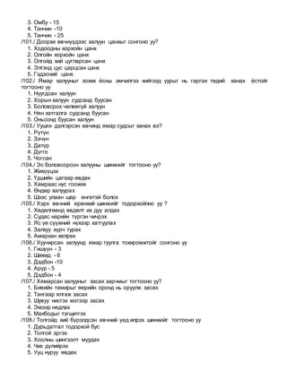 3. Омбу - 15
4. Танчин -10
5. Танчин - 25
/101./ Доорхи өвчнүүдээс халуун цанхыг сонгоно уу?
1. Ходоодны хорхойн цанх
2. Олгойн хорхойн цанх
3. Олгойд хий цугларсан цанх
4. Элгэнд цус царцсан цанх
5. Гэдэсний цанх
/102./ Ямар халууныг зохих ёсны эмчилгээ хийгээд уурыг нь гаргах төдий ханах ёстойг
тогтооно уу
1. Нуугдсан халуун
2. Хорын халуун судсанд буусан
3. Боловсрох чөлөөгүй халуун
4. Нян хатгалга судсанд буусан
5. Оньсонд буусан халуун
/103./ Уушги дэлгэрсэн өвчинд ямар судсыг ханах вэ?
1. Рүтүн
2. Зэчүн
3. Датүр
4. Дүгго
5. Чогсан
/104./ Эс боловсорсон халууны шинжийг тогтооно уу?
1. Жихүүцэх
2. Үдшийн цагаар өвдөх
3. Хамраас нус гоожих
4. Өндөр халуурах
5. Шээс улаан шар өнгөтэй болох
/105./ Хэрх өвчний ерөнхий шинжийг тодорхойлно уу ?
1. Хөдөлгөөнд өвдөлт их дуу алдах
2. Судас нарийн түргэн чичрэх
3. Яс үе сүүжний нүхээр хатгуулах
4. Залхуу хүрч турах
5. Амархан хөлрөх
/106./ Хуучирсан халуунд ямар туулга тохиромжтойг сонгоно уу
1. Гишүүн - 3
2. Шижид - 6
3. Дэдбон -10
4. Арүр - 5
5. Дэдбон - 4
/107./ Хямарсан халууныг засах зарчмыг тогтооно уу?
1. Биеийн тамирыг өөрийн оронд нь оруулж засах
2. Тангаар ялгаж засах
3. Шувуу нисгэх мэтээр засах
4. Эмээр нядлах
5. Махбодыг тэгшитгэх
/108./ Толгойд хий бүрэлдсэн өвчний үед илрэх шинжийг тогтооно уу
1. Дурьдатгал тодорхой бус
2. Толгой эргэх
3. Хоолны шингээлт муудах
4. Чих дүлийрэх
5. Ууц нуруу өвдөх
 