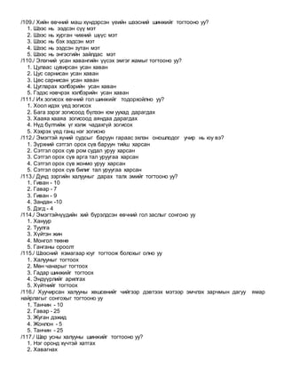 /109./ Хийн өвчний маш хүндэрсэн үеийн шээсний шинжийг тогтооно уу?
1. Шээс нь ээдсэн сүү мэт
2. Шээс нь хурган чихний шүүс мэт
3. Шээс нь бэх ээдсэн мэт
4. Шээс нь ээдсэн зутан мэт
5. Шээс нь энгэсгийн зайлдас мэт
/110./ Элэгний усан хавангийн үүсэх эмгэг жамыг тогтооно уу?
1. Цулаас цувирсан усан хаван
2. Цус сарнисан усан хаван
3. Цөс сарнисан усан хаван
4. Цугларах хэлбэрийн усан хаван
5. Гэдэс нэвчрэх хэлбэрийн усан хаван
/111./ Их зогисох өвчний гол шинжийг тодорхойлно уу?
1. Хоол идэх үед зогисох
2. Бага зэрэг зогисоод бүлээн юм уухад дарагдах
3. Хааяа хааяа зогисоод аяндаа дарагдах
4. Нүд бүлтийж үг хэлж чадахгүй зогисох
5. Хэхрэх үед ганц нэг зогисно
/112./ Эмэгтэй хүний судсыг баруун гараас эхлэн оношлодог учир нь юу вэ?
1. Зүрхний сэтгэл орох сүв баруун тийш харсан
2. Сэтгэл орох сув ром судал уруу харсан
3. Сэтгэл орох сүв арга тал уруугаа харсан
4. Сэтгэл орох сүв жонмо уруу харсан
5. Сэтгэл орох сүв билиг тал уруугаа харсан
/113./ Дунд зэргийн халууныг дарах талх эмийг тогтооно уу?
1. Гиван - 10
2. Гавар - 7
3. Гиван - 9
4. Зандан -10
5. Дэгд - 4
/114./ Эмэгтэйчүүдийн хий бүрэлдсэн өвчний гол заслыг сонгоно уу
1. Хануур
2. Туулга
3. Хүйтэн жин
4. Монгол төөнө
5. Ганганы ороолт
/115./ Шээсний язмагаар юуг тогтоож болохыг олно уу
1. Халууныг тогтоох
2. Мөн чанарыг тогтоох
3. Гадар шинжийг тогтоох
4. Эндүүрлийг арилгах
5. Хүйтнийг тогтоох
/116./ Хуучирсан халууны хөшсөнийг чийгээр дэвтээх мэтээр эмчлэх зарчмын дагуу ямар
найрлагыг сонгохыг тогтооно уу
1. Танчин - 10
2. Гавар - 25
3. Жуган дэжид
4. Жонлон - 5
5. Танчин - 25
/117./ Шар усны халууны шинжийг тогтооно уу?
1. Нэг оронд хүчтэй хатгах
2. Хавагнах
 