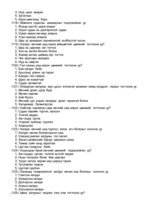 3. Нүд, шээс хөхрөх
4. Загатнах
5. Идээ шингэхэд бэрх
/118./ Живэнги судасны хамаарлыг тодорхойлно уу
1. Ясанд хүртэл дарж мэдэх
2. Эсрэг судас нь дэлгэрэнгүй судас
3. Суваг хаван өвчинд илэрнэ
4. Усан хаванд илэрнэ
5. Шар ус арвидаж сарнисантай холбоотой үүснэ
/119./ Халуун өвчний үед гарах аймшигтай шинжийг тогтооно уу?
1. Шүд нь шарлаж хаг тогтох
2. Хэл нь хатаж богино болох
3. Хамар хатаж цайвар нус тогтох
4. Чих арагшаа наалдах
5. Нүд нь ширгэх
/120./ Гал сааны үед илрэх шинжийг тогтооно уу?
1. Бие халуун байх
2. Арьсанд улаан ор гарах
3. Баруун тал сулрах
4. Шээс их язмагтай
5. Судас эрчимтэй
/121./ Хямарсан халуунд муу цусыг ялгахгүй ханавал ямар хүндрэл гархыг тогтооно уу
1. Өвчний урхаг цулд буух
2. Өвчин сарних
3. Хий босох
4. Өвчний цус үлдэж халууны урхаг гарахгүй болох
5. Халуунаар булингартах
/122./ Хийгээр сарнисан шар өвчний үед илрэх шинжийг тогтооно уу?
1. Судас нарийн түргэн, хоосон
2. Толгой өвдөх
3. Ам гашуу оргих
4. Усархаг зүйлээр суулгах
5. Хэхрүүлэх
/123./ Халуун өвчний үед туулгыг хэзээ өгч болохыг сонгоно уу
1. Халуун өвчин боловсорсон үед
2. Саванд унасан халууны гол засал
3. Засал цөхөрсний бурууг дарахын дээд
4. Тамир сайн хүнд хэрэглэх
5. Цагтаа тохирсон байх
/124./ Ходоодны брай өвчний шинжийг тодорхойлно уу?
1. Ам гашуун оргиж, толгой хүчтэй өвдөх
2. Нүүр тосорхог болж бие шарлах
3. Уруул хатаж зарим үед цэврүү гарах
4. Үргэлжлэн хэхрэх
5. Цустай суулгах
/125./ Ханахад тохиромжтой халуун өвчин аль болохыг сонгоно уу
1. Гэмтсэн халуун
2. Хямарсан халуун
3. Дэлгэрсэн халуун
4. Хорын халуун
5. Хоосорсон халуун
/126./ Шинэ халууныг нядлах танг олж тогтооно уу?
 