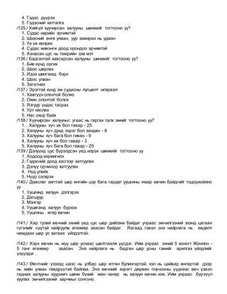 4. Гэдэс дүүрэх
5. Гэдэсний хатгалга
/135./ Хийгүй хуучирсан халууны шинжийг тогтооно уу?
1. Судас нарийн эрчимтэй
2. Шээсний өнгө улаан, уур замхрах нь удаан
3. Үе үе хөлрөх
4. Судас живэнги доод орондоо эрчимтэй
5. Ханасан цус нь төмрийн зэв мэт
/136./ Бадгантай хавсарсан халууны шинжийг тогтооно уу?
1. Бие хүнд оргих
2. Шээс шарлах
3. Идээ шингэхэд бэрх
4. Шээс улаан
5. Загатнах
/137./ Эрэгтэй хүнд эм судасны лугшилт илэрвэл:
1. Хөвгүүн олонтой болно
2. Охин олонтой болох
3. Язгуур үндэс тасрах
4. Урт наслах
5. Нас охор байх
/138./ Хуучирсан халууныг угаас нь гаргах талх эмийг тогтооно уу?
1. . Халууны хүч их бол гавар - 25
2. Халууны хүч дунд зэрэг бол зандан - 8
3. Халууны хүч бага бол гиван - 9
4. Халууны хүч их бол гавар - 3
5. Халууны хүч бага бол гавар - 25
/139./ Дэлүүнд цус бүрэлдсэн үед илрэх шинжийг тогтооно уу
1. Ходоод хоржигнох
2. Гэдэсний доод хэсгээр хатгуулах
3. Дэлүү орчмоор хатгуулах
4. Нүд улайх
5. Нүүр сэлхрэх
/140./ Давслаг амттай шар өнгийн цэр бага гардаг уушгины ямар өвчин байдгийг тодорхойлно
уу
1. Уушгинд халуун дэлгэрэх
2. Дагшуур
3. Мэнгэр
4. Уушиганд халуун бүрхэх
5. Уушгины өгөр өвчин
/141./ Хар тулай өвчний эхний үед цус шар дийлэнх байдаг учраас эмчилгээний эхэнд цагаан
гүгэлийг сүүтэй найруулж өгөхөөр заасан байдаг. Яагаад гэвэл энэ найрлага нь өвдөлт
намдаах шар ус хатаах үйлдэлтэй.
/142./ Хэрх өвчин нь муу шар уснаас шалтгаалж үүсдэг. Ийм учраас эхний 5 хоногт Жонлон -
5 танг өгөхөөр заасан. Энэ найрлага нь бадган шар усны гэмийг арилгах үйлдлийг
үзүүлдэг .
/143./ Өвчтнийг үзэхэд шээс нь улбар шар өтгөн булингартай, хэл нь цайвар өнгөртэй дээр
нь хийн улаан гөвдрүүтэй байлаа. Энэ өвчнийг хэрэгт дөрвөн товчооны үүднээс авч үзвэл
гаднаа халууны хуурамч шинж бүхий мөн чанар нь халуун өвчин юм. Ийм учраас бүрхүүл
хуулах эмчилгээний зарчмыг сонгоно.
 