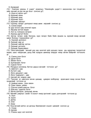 E. Балархай
/12./ .“Анагаах ухааны 4 үндэс” зохиолын “Номлохуйн үндэс”-т заасанчлан гал тэгшитгэгч
хийн өвчний үе дэх эм уух ёсыг сонгоно уу?.
A. Идээ эс идсэн цагт
B. Идээний өмнө
C. Идээний дунд
D. Идээний эцэст
E. Идээний завсарт
/13./ Уушгинд халуун дэлгэрвэл ямар шинж илрэхийг сонгоно уу
A. Санаа алдах
B. Цэр ногоон шар өнгөтэй гарах
C. Өрцөөр хатгаж өвдөх
D. Хэл нь голоороо хагарах
E. Идээнд дургүй болох
/14./ Дотор чичэрч нойр багасах, зүрх чичэрч байн байн эвшээх нь зүрхний ямар өвчний
шинж болохыг тодорхойлно уу?
A. Зүрхний долгисол
B. Зүрхний шар ус
C. Зүрхний хийгээр хатгах
D. Зүрхний хатгалга
E. Зүрхний будангуйрал
/15./ Эмэгтэйчүүдийн өвчний үед хар өнгөтэй зүйл доошоо гарах ууц нуруугаар тасралтгүй
өвдөх, шээс чавдагших, доод бие хүндрэх шинжээр илэрдэг ямар өвчин байдгийг тогтоооно
уу
A. Савны усан бэтэг
B. Цусан бэтэг
C. Махан бэтэг
D. Булчирхайн бэтэг
E. Судсан бэтэг
/16./ Язгуурын ангилалд багтах шарын өвчнийг тогтооно уу?
A. Шингээгч шар
B. Бүтээгч шар
C. Өнгө урвуулагч шар
D. Өнгө тодруулагч шар
E. Цөсний ам алдрах шар
/17./ Тунгалаг эс шингэсэн өвчин цаашид цувирах хэлбэрээр архагшвал ямар өвчин болж
хүндрэхийг тогтооно уу
A. Цайвар хаван , усан хаван
B. Суваг хаван, уяман
C. Суръяа,тулай,судасны бэтэг
D. Бам,хор, судасны бэтэг
E. Мүгво дэлгэрэх, дэлүүний өвчин
/18./ Өвлийн улирлын эхний 72 хоногт ямар эрхтэний судас дэлгэрэхийг тогтооно уу
A. Зүрх
B. Уушги
C. Дэлүү
D. Элэг
E. Бөөр
/19./ Бор өвчний хүйтэн үе шатанд бөөлжисний онцлог шинжийг сонгоно уу
A. Усаар
B. Цусаар
C. Утааны шүүс мэт өнгөтэй
 