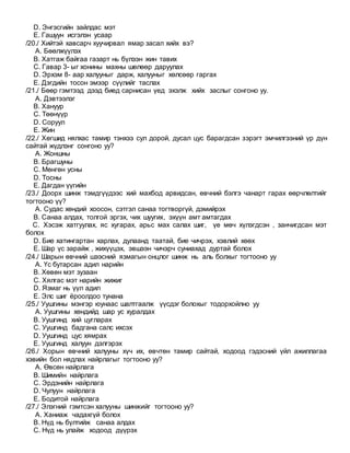 D. Энгэсгийн зайлдас мэт
E. Гашуун исгэлэн усаар
/20./ Хийтэй хавсарч хуучирвал ямар засал хийх вэ?
A. Бөөлжүүлэх
B. Хатгаж байгаа газарт нь бүлээн жин тавих
C. Гавар 3- ыг хонины махны шөлөөр даруулах
D. Эрхэм 8- аар халууныг дарж, халууныг хөлсөөр гаргах
E. Дэгдийн тосон эмээр сүүлийг таслах
/21./ Бөөр гэмтээд дээд биед сарнисан үед эхэлж хийх заслыг сонгоно уу.
A. Дэвтээлэг
B. Хануур
C. Төөнүүр
D. Соруул
E. Жин
/22./ Хөгшид нялхас тамир тэнхээ сул дорой, дусал цус барагдсан зэрэгт эмчилгээний үр дүн
сайтай жүдлэнг сонгоно уу?
A. Жоншны
B. Брагшуны
C. Мөнгөн усны
D. Тосны
E. Дагдан үүгийн
/23./ Доорх шинж тэмдгүүдээс хий махбод арвидсан, өвчний бэлгэ чанарт гарах өөрчлөлтийг
тогтооно үү?
A. Судас хөндий хоосон, сэтгэл санаа тогтворгүй, дэмийрэх
B. Санаа алдах, толгой эргэх, чих шуугих, эхүүн амт амтагдах
C. Хэсэж хатгуулах, яс хугарах, арьс мах салах шиг, үе мөч хүлэгдсэн , занчигдсан мэт
болох
D. Бие хатингартан харлах, дулаанд таатай, бие чичрэх, хэвлий хөөх
E. Шар үс зарайж , жихүүцэх, эвшээн чичэрч суниахад дуртай болох
/24./ Шарын өвчний шээсний язмагын онцлог шинж нь аль болхыг тогтооно уу
A. Үс бутарсан адил нарийн
B. Хөвөн мэт зузаан
C. Хялгас мэт нарийн жижиг
D. Язмаг нь үүл адил
E. Элс шиг ёроолдоо тунана
/25./ Уушгины мэнгэр юунаас шалтгаалж үүсдэг болохыг тодорхойлно уу
A. Уушгины хөндийд шар ус хуралдах
B. Уушгинд хий цугларах
C. Уушгинд бадгана салс ихсэх
D. Уушгинд цус хямрах
E. Уушгинд халуун дэлгэрэх
/26./ Хорын өвчний халууны хүч их, өвчтөн тамир сайтай, ходоод гэдэсний үйл ажиллагаа
хэвийн бол нядлах найрлагыг тогтооно уу?
A. Өвсөн найрлага
B. Шимийн найрлага
C. Эрдэнийн найрлага
D. Чулуун найрлага
E. Бодитой найрлага
/27./ Элэгний гэмтсэн халууны шинжийг тогтооно уу?
A. Ханиаж чадахгүй болох
B. Нүд нь бүлтийж санаа алдах
C. Нүд нь улайж ходоод дүүрэх
 