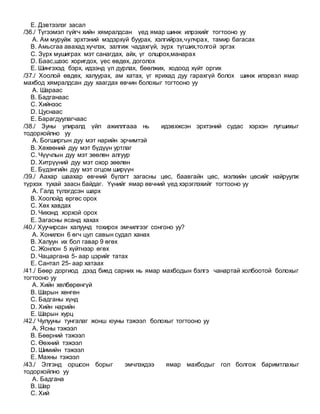 E. Дэвтээлэг засал
/36./ Түгээмэл гүйгч хийн хямралдсан үед ямар шинж илрэхийг тогтооно уу
A. Ам муруйж эрхтэний мэдэрхүй буурах, хэлгийрэх,чулчрах, тамир багасах
B. Амьсгаа авахад хүчлэх, залгиж чадахгүй, зүрх түгших,толгой эргэх
C. Зүрх мушиграх мэт санагдах, айх, үг олшрох,манарах
D. Баас,шээс хоригдох, үес өвдөх, доголох
E. Шингэхэд бэрх, идээнд үл дурлах, бөөлжих, ходоод хүйт оргих
/37./ Хоолой өвдөх, халуурах, ам хатах, үг ярихад дуу гарахгүй болох шинж илэрвэл ямар
махбод хямралдсан дуу хаагдах өвчин болохыг тогтооно уу
A. Шараас
B. Бадганаас
C. Хийнээс
D. Цуснаас
E. Барагдуулагчаас
/38./ Зуны улиралд үйл ажиллгааа нь идэвхжсэн эрхтэний судас хэрхэн лугшихыг
тодорхойлно уу
A. Богширгын дуу мэт нарийн эрчимтэй
B. Хөхөөний дуу мэт бүдүүн уртлаг
C. Чүүчлын дуу мэт зөөлөн алгуур
D. Хитрүүний дуу мэт охор зөөлөн
E. Бүдэнгийн дуу мэт огцом ширүүн
/39./ Аахар шаахар өвчний бүлэгт загасны цөс, баавгайн цөс, мэлхийн цөсийг найруулж
түрхэх тухай заасн байдаг. Үүнийг ямар өвчний үед хэрэглэхийг тогтооно уу
A. Галд түлэгдсэн шарх
B. Хоолойд өргөс орох
C. Хөх хавдах
D. Чихэнд хорхой орох
E. Загасны ясанд хахах
/40./ Хуучирсан халуунд тохирох эмчилгээг сонгоно уу?
A. Хонилон 6 өгч цул савын судал ханах
B. Халуун их бол гавар 9 өгөх
C. Жонлон 5 хүйтнээр өгөх
D. Чацаргана 5- аар цэрийг татах
E. Сантал 25- аар хатаах
/41./ Бөөр доргиод дээд биед сарних нь ямар махбодын бэлгэ чанартай холбоотой болохыг
тогтооно уу
A. Хийн хөлбөрөнгүй
B. Шарын хөнгөн
C. Бадганы хүнд
D. Хийн нарийн
E. Шарын хурц
/42./ Чулууны тунгалаг жонш юуны тэжээл болохыг тогтооно уу
A. Ясны тэжээл
B. Бөөрний тэжээл
C. Өөхний тэжээл
D. Шимийн тэжээл
E. Махны тэжээл
/43./ Элгэнд оршсон борыг эмчлэхдээ ямар махбодыг гол болгож баримтлахыг
тодорхойлно уу
A. Бадгана
B. Шар
C. Хий
 