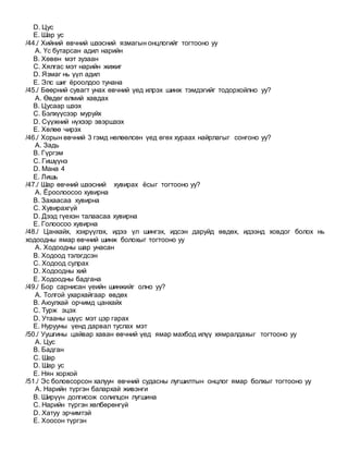 D. Цус
E. Шар ус
/44./ Хийний өвчний шээсний язмагын онцлогийг тогтооно уу
A. Үс бутарсан адил нарийн
B. Хөвөн мэт зузаан
C. Хялгас мэт нарийн жижиг
D. Язмаг нь үүл адил
E. Элс шиг ёроолдоо тунана
/45./ Бөөрний сувагт унах өвчний үед илрэх шинж тэмдэгийг тодорхойлно уу?
A. Өвдөг өлмий хавдах
B. Цусаар шээх
C. Бэлхүүсээр муруйх
D. Сүүжний нүхээр эвэршээх
E. Хөлөө чирэх
/46./ Хорын өвчний 3 гэмд нөлөөлсөн үед өгөх хураах найрлагыг сонгоно уу?
A. Задь
B. Гүргэм
C. Гишүүнэ
D. Мана 4
E. Лишь
/47./ Шар өвчний шээсний хувирах ёсыг тогтооно уу?
A. Ёроолоосоо хувирна
B. Захаасаа хувирна
C. Хувирахгүй
D. Дээд гүехэн талаасаа хувирна
E. Голоосоо хувирна
/48./ Цанхайх, хэхрүүлэх, идээ үл шингэх, идсэн даруйд өвдөх, идээнд ховдог болох нь
ходоодны ямар өвчний шинж болохыг тогтооно уу
A. Ходоодны шар унасан
B. Ходоод тэлэгдсэн
C. Ходоод сулрах
D. Ходоодны хий
E. Ходоодны бадгана
/49./ Бор сарнисан үеийн шинжийг олно уу?
A. Толгой ухархайгаар өвдөх
B. Аюулхай орчимд цанхайх
C. Турж эцэх
D. Утааны шүүс мэт цэр гарах
E. Нурууны үенд дарвал туслах мэт
/50./ Уушгины цайвар хаван өвчний үед ямар махбод илүү хямралдахыг тогтооно уу
A. Цус
B. Бадган
C. Шар
D. Шар ус
E. Нян хорхой
/51./ Эс боловсорсон халуун өвчний судасны лугшилтын онцлог ямар болхыг тогтооно уу
A. Нарийн түргэн балархай живэнги
B. Ширүүн долгисож солилцон лугшина
C. Нарийн түргэн хөлбөрөнгүй
D. Хатуу эрчимтэй
E. Хоосон түргэн
 
