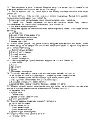 /52./ “Анагаах ухааны 4 үндэс” зохиолын “Язгуурын үндэс” дэх зөвхөн “үнэхээр туулсан” гэсэн
үгийн утгыг хэрхэн тайлбарладаг вэ?. Хариуг сонгоно уу?.
A. амьтан бүгдийн бие, хэл, сэтгэл гурвын эмч бөгөөд сэтгэлийн амгаланг өгөгч гэсэн
утгатай юм
B. сэрэн дэлгэрэх буюу мунхгийн нойрноос сэрсэн, мэдэгдэхүүн бүхэнд оюун дэлгэрч
тэвчил онолын эцэст хүрсэн гэсэн утгатай юм
C. тэвчигдэхүүнээс салсан бодийн номыг дотроо багтаасан гэсэн утгатай юм
D. түүний дүрст биеийн онцлогоор сэтгэлчлэнгийн зэндмэнэ эрдэнэ буюу тунгалаг
тодорхой болно. хөх, цагаан, шар 3 зүйл байдаг гэсэн утгатай юм.
E. энэ номыг номлосон орон хот
/53./ Нөхцөлийн эрхээр эс боловсорсон үеийн халуун сарнисанд гавар- 25 ыг хэзээ өгөхийг
сонгоно уу
A. Эхлээд өгөх
B. Зөөлөн туулга өгсний дараа өгөх
C. Бие зовиурлахаа зогсвол өгөх
D. Сэрүүнийг хүсэх үед өгөх
E. Өвчний сүүлд өгөх
/54./ Сэтгэл санаа уймрах, нүд улайх, цээжээр хатгуулах, зүрх мушиграх мэт өвдөх, хамар
ам хатах, өвчүү ба ар нуруунд гал тавьсан мэт халуу оргиж өвдөх нь зүрхний ямар өвчний
шинж болохыг тогтооно уу
A. Зүрхний халуун дэлгэрэх
B. Зүрхний халуун нуугдах
C. Зүрхний хатгалга
D. Зүрхний долгисол
E. Зүрхний будангуйрал
/55./ Эмэгтэйчүүдийн цус бүрэлдсэн өвчний хүндрэл аль болохыг сонгоно уу
A. Бэтэг өвчин
B. Хаван
C. Цус алдалт
D. Солио
E. Мэдрэлийн уяман өвчин
/56./ Дээш гүйгч хийн гүйдэл хямралдсан үед ямар шинж илрэхийг тогтооно уу
A. Ам муруйж эрхтэний мэдэрхүй буурах, хэлгийрэх,чулчрах, тамир багасах
B. Амьсгаа авахад хүчлэх, залгиж чадахгүй, зүрх түгших,толгой эргэх
C. Зүрх мушиграх мэт санагдах, айх, үг олшрох,манарах
D. Баас,шээс хоригдох, үес өвдөх, доголох
E. Шингэхэд бэрх, идээнд үл дурлах, бөөлжих, ходоод хүйт оргих
/57./ Ходоод цанхайх, хэхрэх, идсэн даруйд цанх мэт өвдөх юу эс шингэсэн тэр зүйл илүү
хорлож нүүр зовхи , өлмий сэлхрэх нь ямар өвчний болохыг тогтооно уу
A. Аюулхайн бэтэг
B. Чулуун бэтэг
C. Хорхойн бэтэг
D. Цөв эс шингэсэн идээний бэтэг
E. Борын цусан бэтэг
/58./ Саармаг судасны лугшилтийн онцлогийг тогтооно уу
A. Уртлаг зөөлөн эелдэг
B. Уртлаг зөөлөн алгуур
C. Уртлаг зөөлөн дорой
D. Уртлаг зөөлөн живэнгүй
E. Уртлаг эелдэг зөөлөн сулхан
/59./ Судасны хэрх өвчний шинжийг олно уу
A. Яс халуун оргих
 
