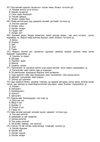 /67./ Бор өвчний судасны лугшилтын онцлог ямар болхыг тогтооно уу?
A. Хөндий хоосон үе үе зогсох
B. Нарийн эрчимтэй
C. Ганы судас балархай
D. Товойж хуйлрах
E. Чичирч гүйхэд бэрх
/68./ Ямар амттай хоол унд ундаасах өвчнийг үүсгэхийг тогтооно уу
A. Исгэлэн давслаг
B. Халуун эхүүн
C. Амтлаг гашуун
D. Гашуун амт
E. Халуун амт
/69./ Идсэний дараа баруун хавирганы нуман доогуур өвдөх, хар шүлс асгарах, дотор
муухайрах нь бадган ямар эрхтэнд буусных шинж болохыг тогтооно уу
A. Дэлүү
B. Ходоод
C. Цөс
D. Элэг
E. Гэдэс
/70./ Муурын хоолой мэт хоржигнон дуугарах шинжээр илэрдэг уушгины ямар өвчин
байдгийг тодорхойлно уу
A. Уушгины ус алдах
B. Дагшуур
C. Уушгины архаг
D. Мэнгэр
E. Уушигны халуун
/71./ Тунгалагийн ус сарнисан хүйтэн усан хаван өвчний эмгэг жамыг тодорхойлно уу
A. Тунгалагийн мөрт хүйтэн шар ус алдагдах
B. Эс шингэснээр ходоодонд бадгана салс цугларсан
C. Уруу арилгагч хийн мөр хаагдснаас шээс тунгалагийн гүйх сүвэнд орсон
D. Шээсийг тунгалагийн мөрт алдсан
E. Элгэнд цус цалгисан
/72./ Дур амаргүй болох, цээжээр тэлэгдэх, ар өврөөр хатгуулах, дотор халах, исгэлэн усаар
гулгих, дур хаагдах нь ямар бадган өвчний үед илрэх шинж болохыг тодорхойлно уу
A. Ялзлагч
B. Амсуулагч
C. Барилдуулагч
D. Хангагч
E. Шүтүүлэгч
/73./ Бадган хийг боловсруулах танг олно уу
A. Дэгд сүм тан
B. Мана 4 тан
C. Брайву 9
D. Сэндэн 9 тан
E. Гавар 25
/74./ Шар өвчний шээсний өнгөний онцлог шинжийг тогтооно ууц
A. Тод шар өнгөтэй
B. Цөөрмийн ус шиг хөхөвтөр
C. Цагаан өнгөтэй
D. Тод улаан өнгөтэй
E. Энгэсгийн зайлдас мэт өнгөтэй
/75./ Сэнгэр 15- ийг олгойн ямар өвчинд тохирхийг сонгоно уу
A. Олгойн бадгана
B. Олгойн хий
C. Олгойн хорхой
D. Олгойн халуун
 