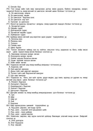 E. Олгойн бор
/76./ Гал сацуу хийн гүйх мөр хаагдснаас дотор хөөж дүүрэх, байнга зовиурлах, хэхэрч
чадахгүй болох нь ямар өвчний эс шингэсэн өвчний шинж болохыг тогтооно уу
A. Эс шингэснээр хэхрэх
B. Эс шингэснээр хөших
C. Эс шингэсэн бадгана салс
D. Эс шингэсэн хор мэт
E. Тунгалаг эс шингэсэн
/77./ Эрүүл эр судасны лугшилтыг халууны ямар судастай эндүүрч болхыг тогтооно уу
A. Эрчимтэй судас
B. Нарийн судас
C. Дэлгэрэнгүй судас
D. Эрчимтэй нарийн судас
E. Хуйларсан судас
/78./ Цайвар хаван өвчний үед хэрэглэх идээ ундааг тодорхойлно уу
A. Загасны мах
B. Ямааны мах
C. Тутрага
D. Гахайн мах
E. Шинэ бурам
/79./ Тэнсэх эмчилгээ хийхэд хэл нь нойтон, амьсгал тэгш, ундаасах нь бага, нойр ихсэх
зэрэг шинж гарвал ямар өвчин болохыг сонгоно уу
A. Зөөлнөөр хоосрох халуун өвчин
B. Хоосорсон халуун өвчин
C. Хайлж царцах боомтын өвчин
D. Уушиг зүрхний хоосон өвчин
E. Хийн хижиг өвчин
/80./ Ундаасах өвчний үед ямар махбод хямрахыг тогтоооно уу
A. Бадгана, хий
B. Хий шартай хавсрах
C. Дээш гүйгч хий шартай хавсрах
D. Түгмэл гүйгч хий бадганатай хавсрах
E. Цус шар хавсрах
/81./ Ундаасах нь бага, хэл хүйт оргих, уруул өвдөх, дуу сөөх, идээнд үл дурлах нь ямар
өвчний үед илрэх шинж болохыг тогоооно уу?
A. Ялзлагч бадгана
B. Амсуулагч бадгана
C. Барилдуулагч бадгана
D. Хангагч бадгана
E. Шүтүүлэгч бадгана
/82./ Дагшиж ханиах нь ямар махбод хямралдсанаас үүсч болохыг тогтооно уу
A. Цус
B. Шар
C. Шар ус
D. Хий
E. Бадгана
/83./ Шар хураагдсаны шинжийг тодорхойлно уу
A. Нүд,шээс шарлах, ам гашуу оргих
B. Нүд, шээс , нүүрний өнгө урьдахаас цайх
C. Нүд, шээс , нүүр цайвар
D. Нүд, шээс , царай харлах
/84./ Хавагнах, шарлах, хар хүрэн өнгөтэй зүйлээр бөөлждөг элэгний ямар өвчин байдгийг
сонгоно уу
A. Элэг дэлгэрэх
B. Элэг бүдүүрэх
C. Хор харших
 