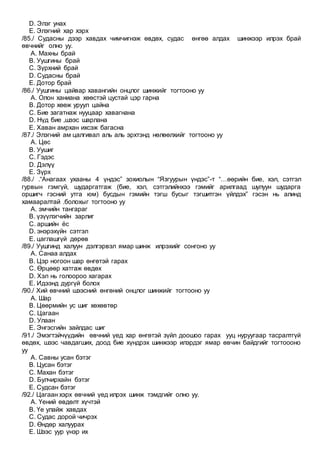 D. Элэг унах
E. Элэгний хар хэрх
/85./ Судасны дээр хавдах чимчигнэж өвдөх, судас өнгөө алдах шинжээр илрэх брай
өвчнийг олно уу.
A. Махны брай
B. Уушгины брай
C. Зүрхний брай
D. Судасны брай
E. Дотор брай
/86./ Уушгины цайвар хавангийн онцлог шинжийг тогтооно уу
A. Олон ханиана хөөстэй цустай цэр гарна
B. Дотор хөөж уруул цайна
C. Бие загатнаж нууцаар хавагнана
D. Нүд бие ,шээс шарлана
E. Хаван амрхан ихсэж багасна
/87./ Элэгний ам цалгивал аль аль эрхтэнд нөлөөлхийг тогтооно уу
A. Цөс
B. Уушиг
C. Гэдэс
D. Дэлүү
E. Зүрх
/88./ .“Анагаах ухааны 4 үндэс” зохиолын “Язгуурын үндэс”-т “…өөрийн бие, хэл, сэтгэл
гурвын гэмгүй, шударгатгаж (бие, хэл, сэтгэлийнхээ гэмийг арилгаад шулуун шударга
оршигч гэсний утга юм) бусдын гэмийн тэгш бусыг тэгшитгэн үйлдэх” гэсэн нь алинд
хамааралтай .болохыг тогтооно уу
A. эмчийн тангараг
B. үзүүлэгчийн зарлиг
C. аршийн ёс
D. энэрэхүйн сэтгэл
E. цаглашгүй дөрөв
/89./ Уушгинд халуун дэлгэрвэл ямар шинж илрэхийг сонгоно уу
A. Санаа алдах
B. Цэр ногоон шар өнгөтэй гарах
C. Өрцөөр хатгаж өвдөх
D. Хэл нь голоороо хагарах
E. Идээнд дургүй болох
/90./ Хий өвчний шээсний өнгөний онцлог шинжийг тогтооно уу
A. Шар
B. Цөөрмийн ус шиг хөхөвтөр
C. Цагаан
D. Улаан
E. Энгэсгийн зайлдас шиг
/91./ Эмэгтэйчүүдийн өвчний үед хар өнгөтэй зүйл доошоо гарах ууц нуруугаар тасралтгүй
өвдөх, шээс чавдагших, доод бие хүндрэх шинжээр илэрдэг ямар өвчин байдгийг тогтоооно
уу
A. Савны усан бэтэг
B. Цусан бэтэг
C. Махан бэтэг
D. Булчирхайн бэтэг
E. Судсан бэтэг
/92./ Цагаан хэрх өвчний үед илрэх шинж тэмдгийг олно уу.
A. Үений өвдөлт хүчтэй
B. Үе улайж хавдах
C. Судас дорой чичрэх
D. Өндөр халуурах
E. Шээс уур үнэр их
 