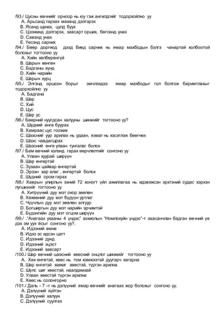 /93./ Цусны өвчнийг орноор нь юу гэж ангилдгийг тодорхойлно уу
A. Арьсанд тархах маханд дэлгэрэх
B. Ясанд шунах, цулд буух
C. Цээжинд дэлгэрэх, завсарт орших, бөгсөнд унах
D. Саванд унах
E. Үесэнд сарних
/94./ Бөөр доргиод дээд биед сарних нь ямар махбодын бэлгэ чанартай холбоотой
болохыг тогтооно уу
A. Хийн хөлбөрөнгүй
B. Шарын хөнгөн
C. Бадганы хүнд
D. Хийн нарийн
E. Шарын хурц
/95./ Элгэнд оршсон борыг эмчлэхдээ ямар махбодыг гол болгож баримтлахыг
тодорхойлно уу
A. Бадгана
B. Шар
C. Хий
D. Цус
E. Шар ус
/96./ Бөөрний нуугдсан халууны шинжийг тогтооно уу?
A. Шүдний өнгө буурах
B. Хамраас цус гоожих
C. Шээсний уур арилах нь удаан, язмаг нь хэсэглэж бөөгнөх
D. Шээс чавдагшрах
E. Шээсний өнгө улаан тунгалаг болох
/97./ Бам өвчний хэлэнд гарах өөрчлөлтийг сонгоно уу
A. Улаан хуурай ширүүн
B. Шар өнгөртэй
C. Зузаан цайвар өнгөртэй
D. Эрээн хар алаг , өнгөртэй болох
E. Шүдний ором гарах
/98./ Хаврын улирлын эхний 72 хоногт үйл ажиллагаа нь идэвхжсэн эрхтэний судас хэрхэн
лугшихийг тогтооно уу
A. Хитрүүний дуу мэт охор зөөлөн
B. Хөхөөний дуу мэт бүдүүн уртлаг
C. Чүүчлын дуу мэт зөөлөн алгуур
D. Богширгын дуу мэт нарийн эрчимтэй
E. Бүдэнгийн дуу мэт огцом ширүүн
/99./ .“Анагаах ухааны 4 үндэс” зохиолын “Номлохуйн үндэс”-т заасанчлан бадган өвчний үе
дэх эм уух ёсыг сонгоно уу?.
A. Идээний өмнө
B. Идээ эс идсэн цагт
C. Идээний дунд
D. Идээний эцэст
E. Идээний завсарт
/100./ Шар өвчний шээсний хөөсний онцлог шинжийг тогтооно уу
A. Хөх өнгөтэй, хөөс нь том хэмжээтэй дуугарч хагарна
B. Шар өнгөтэй жижиг хөөстэй, түргэн арилна
C. Шүлс шиг хөөстэй, наалдамхай
D. Улаан хөөстэй түргэн арилна
E. Хөөс нь солонгорно
/101./ Даль - 7 –г нь дэлүүний ямар өвчнийг анагаах жор болохыг сонгоно уу.
A. Дэлүүний хүйтэн
B. Дэлүүний халуун
C. Дэлүүний суулгах
 